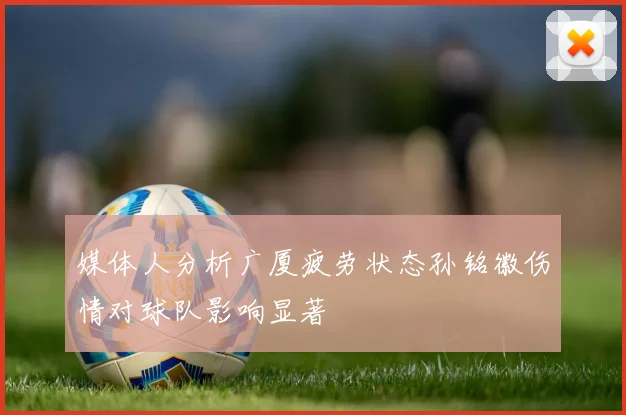 媒体人分析广厦疲劳状态孙铭徽伤情对球队影响显著