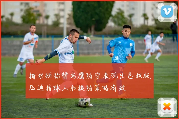 梅尔顿称赞老鹰防守表现出色积极压迫持球人和换防策略有效