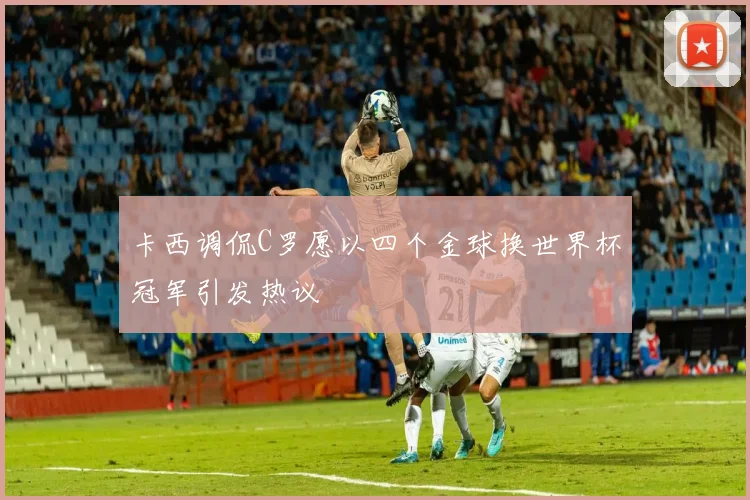 卡西调侃C罗愿以四个金球换世界杯冠军引发热议