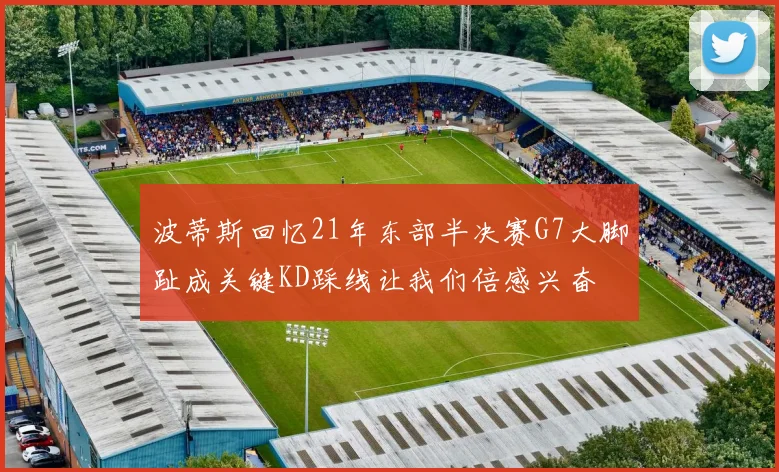 波蒂斯回忆21年东部半决赛G7大脚趾成关键KD踩线让我们倍感兴奋