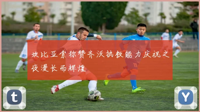 坎比亚索称赞齐沃执教能力庆祝之夜漫长而辉煌