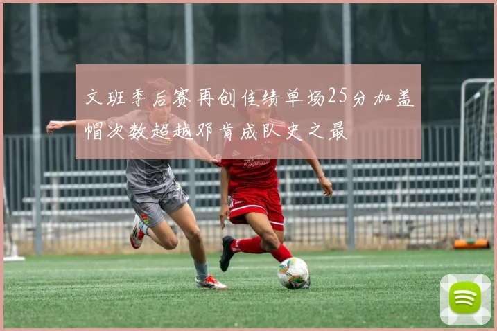 文班季后赛再创佳绩单场25分加盖帽次数超越邓肯成队史之最