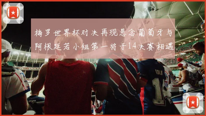 梅罗世界杯对决再现悬念葡萄牙与阿根廷若小组第一将于14决赛相遇