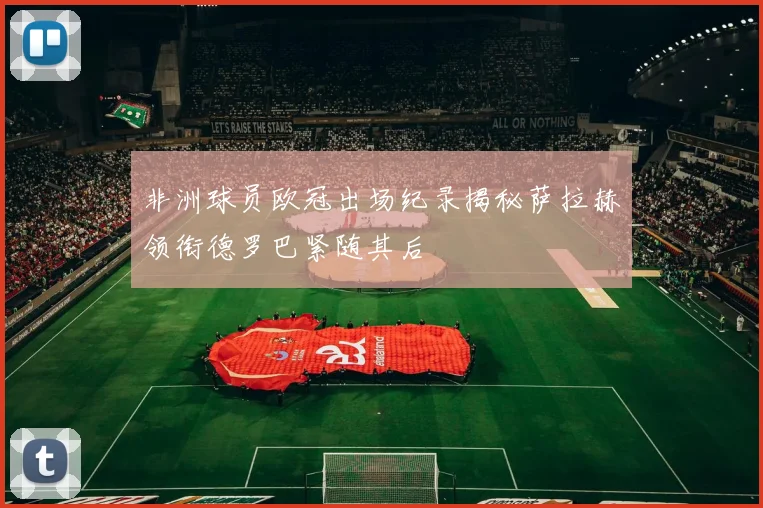 非洲球员欧冠出场纪录揭秘萨拉赫领衔德罗巴紧随其后