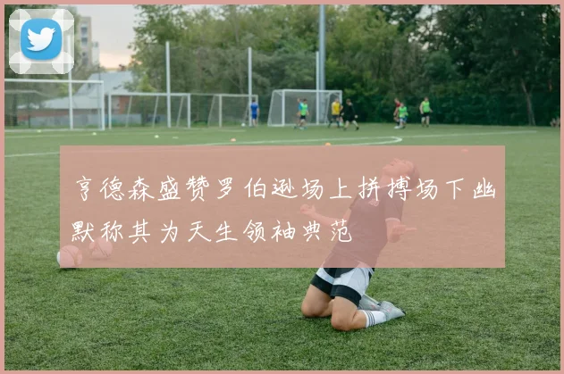 亨德森盛赞罗伯逊场上拼搏场下幽默称其为天生领袖典范