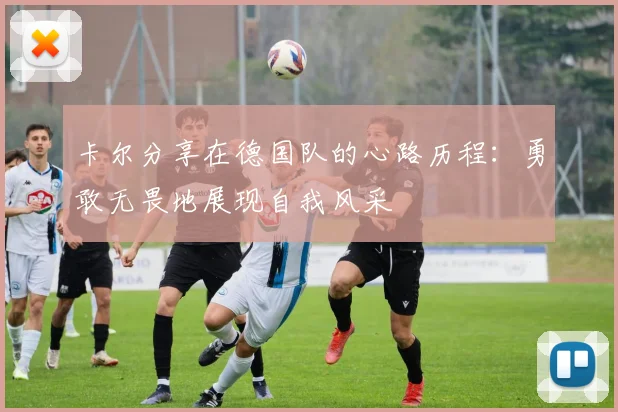 卡尔分享在德国队的心路历程：勇敢无畏地展现自我风采