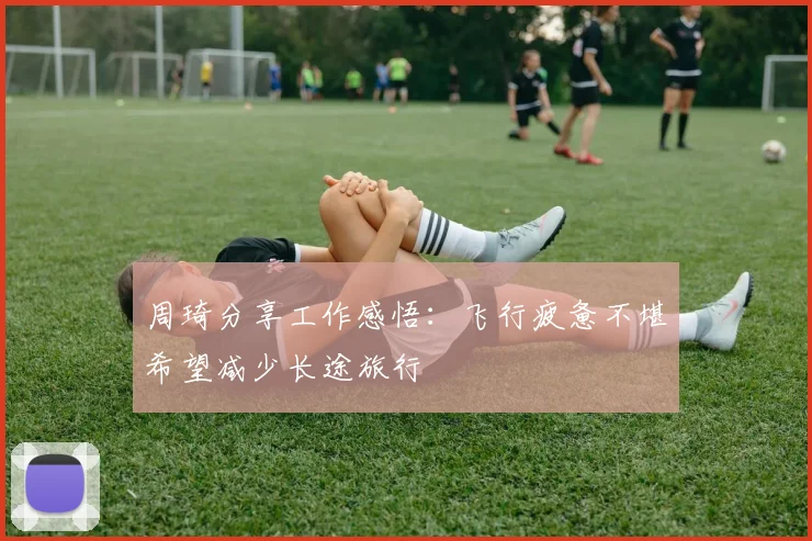 周琦分享工作感悟：飞行疲惫不堪希望减少长途旅行