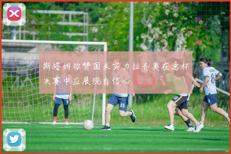 斯塔姆称赞国米实力拉齐奥在意杯决赛中应展现自信心