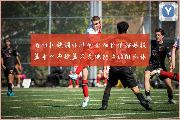 马祖拉强调怀特的全面价值超越投篮命中率投篮只是他能力的附加体现