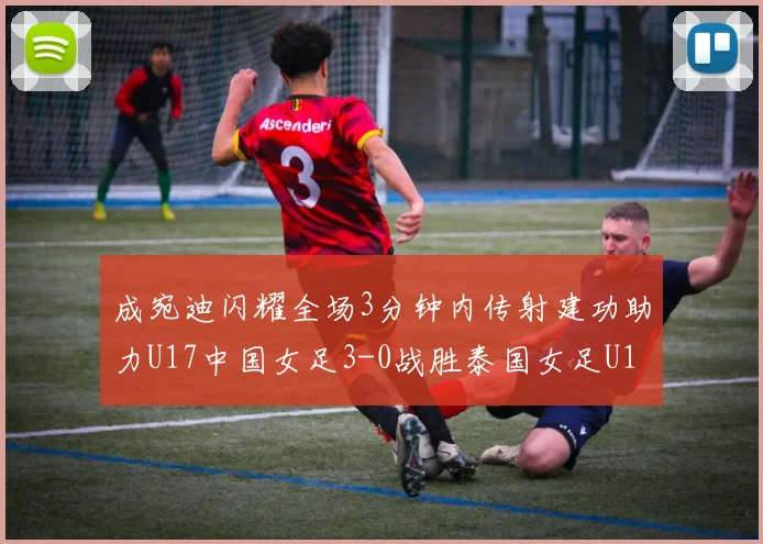成宛迪闪耀全场3分钟内传射建功助力U17中国女足3-0战胜泰国女足U17