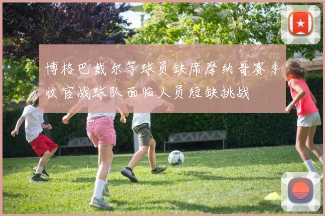 博格巴戴尔等球员缺席摩纳哥赛季收官战球队面临人员短缺挑战