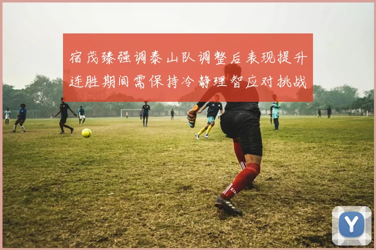 宿茂臻强调泰山队调整后表现提升连胜期间需保持冷静理智应对挑战