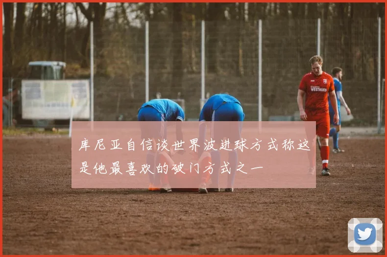 库尼亚自信谈世界波进球方式称这是他最喜欢的破门方式之一
