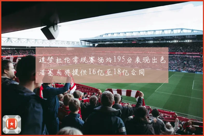 追梦杜伦常规赛场均195分表现出色活塞或将提供16亿至18亿合同