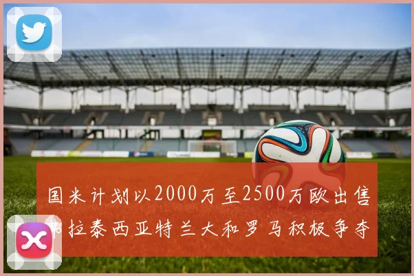 国米计划以2000万至2500万欧出售弗拉泰西亚特兰大和罗马积极争夺