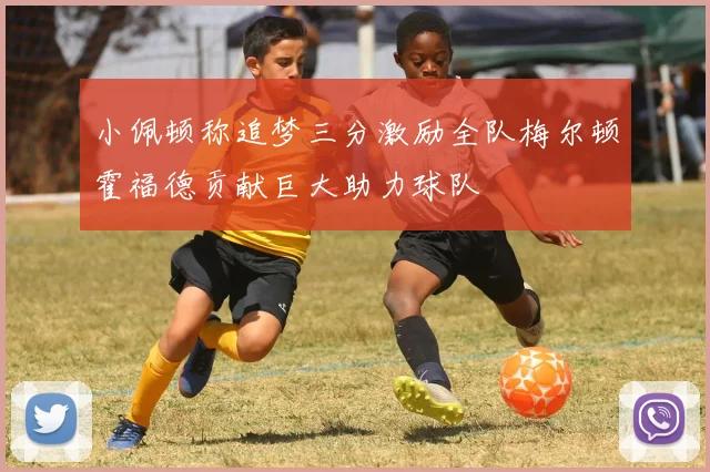 小佩顿称追梦三分激励全队梅尔顿霍福德贡献巨大助力球队