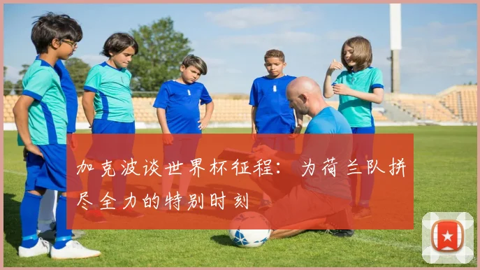 加克波谈世界杯征程：为荷兰队拼尽全力的特别时刻