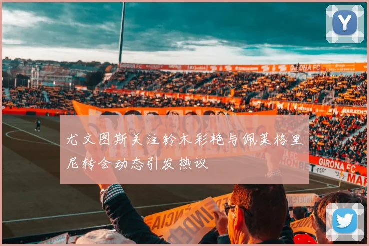 尤文图斯关注铃木彩艳与佩莱格里尼转会动态引发热议